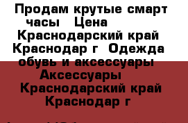 Продам крутые смарт часы › Цена ­ 3 500 - Краснодарский край, Краснодар г. Одежда, обувь и аксессуары » Аксессуары   . Краснодарский край,Краснодар г.